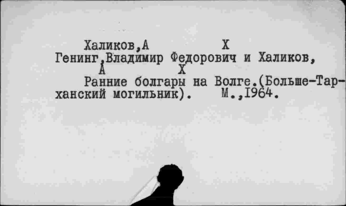 ﻿Халиков,А	X
Генинг^Владимир Федорович и Халиков, Ранние болгары на Волге.(Больше-Тар
ханский могильник). М.,1964.